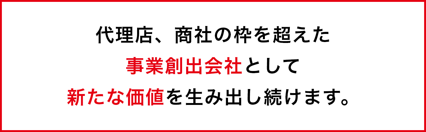 代理店、商社の枠を超えた事業創出会社として新たな価値を生み出し続けます。